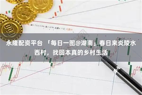 永隆配资平台 「每日一图@湖南」春日来炎陵水西村，找回本真的乡村生活
