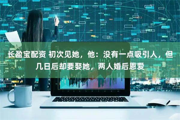 长盈宝配资 初次见她，他：没有一点吸引人，但几日后却要娶她，两人婚后恩爱