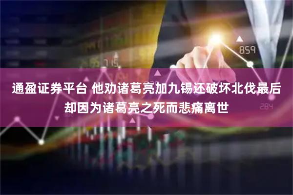 通盈证券平台 他劝诸葛亮加九锡还破坏北伐最后却因为诸葛亮之死而悲痛离世
