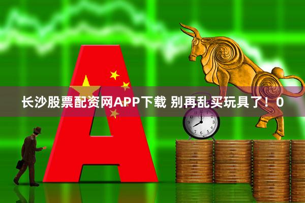长沙股票配资网APP下载 别再乱买玩具了！0