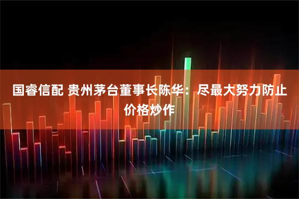 国睿信配 贵州茅台董事长陈华：尽最大努力防止价格炒作