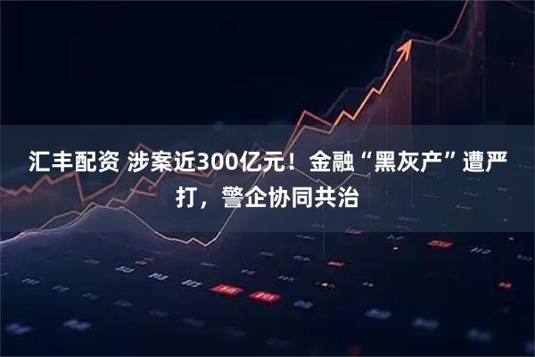 汇丰配资 涉案近300亿元！金融“黑灰产”遭严打，警企协同共治