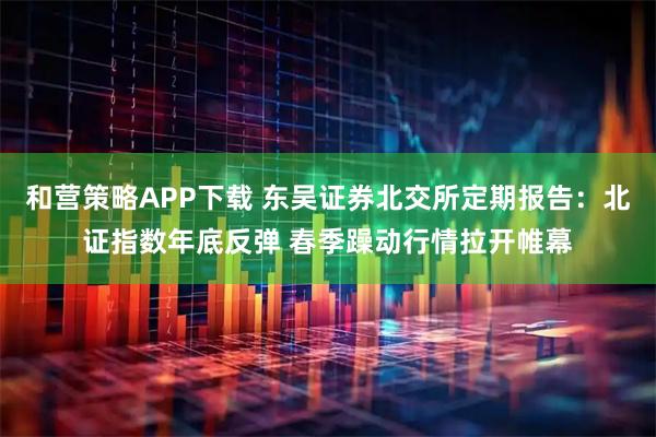 和营策略APP下载 东吴证券北交所定期报告：北证指数年底反弹 春季躁动行情拉开帷幕