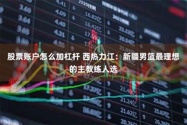 股票账户怎么加杠杆 西热力江：新疆男篮最理想的主教练人选