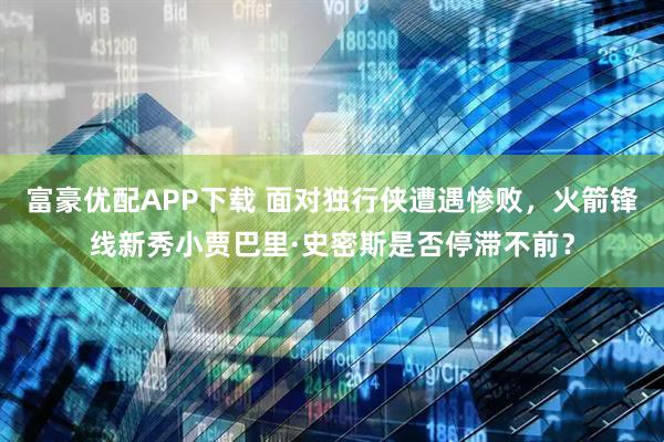 富豪优配APP下载 面对独行侠遭遇惨败，火箭锋线新秀小贾巴里·史密斯是否停滞不前？