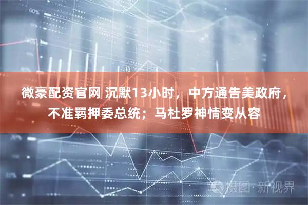 微豪配资官网 沉默13小时，中方通告美政府，不准羁押委总统；马杜罗神情变从容
