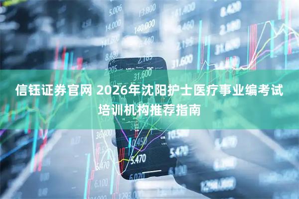 信钰证券官网 2026年沈阳护士医疗事业编考试培训机构推荐指南