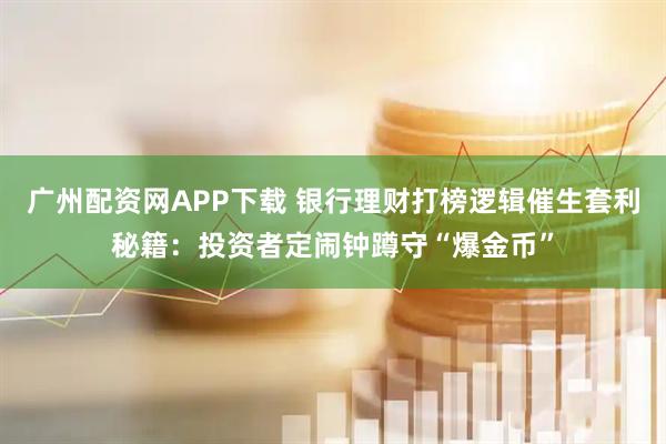 广州配资网APP下载 银行理财打榜逻辑催生套利秘籍：投资者定闹钟蹲守“爆金币”