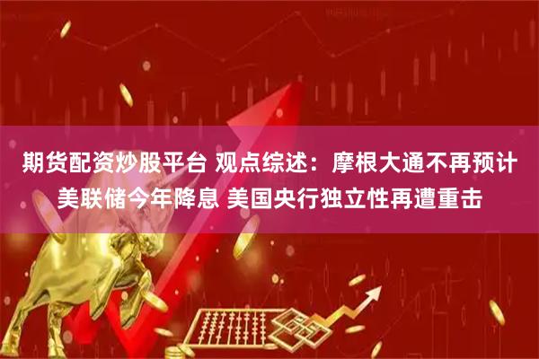 期货配资炒股平台 观点综述：摩根大通不再预计美联储今年降息 美国央行独立性再遭重击