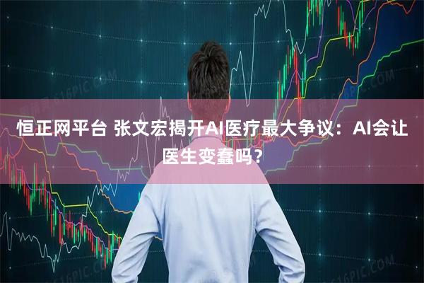 恒正网平台 张文宏揭开AI医疗最大争议:AI会让医生变蠢吗?