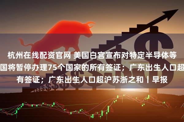 杭州在线配资官网 美国白宫宣布对特定半导体等加征25%关税；美国将暂停办理75个国家的所有签证；广东出生人口超沪苏浙之和丨早报