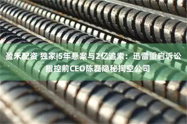 盈禾配资 独家|5年悬案与2亿追索：迅雷重启诉讼，指控前CEO陈磊隐秘掏空公司