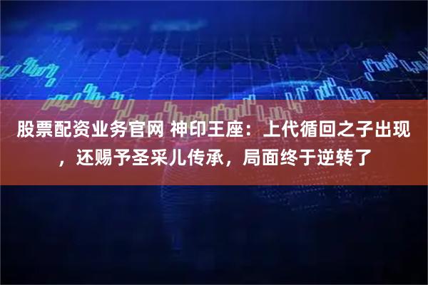 股票配资业务官网 神印王座：上代循回之子出现，还赐予圣采儿传承，局面终于逆转了
