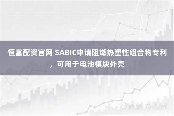 恒富配资官网 SABIC申请阻燃热塑性组合物专利，可用于电池模块外壳