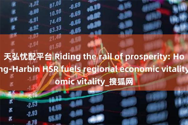 天弘忧配平台 Riding the rail of prosperity: How Beijing-Harbin HSR fuels regional economic vitality_搜狐网