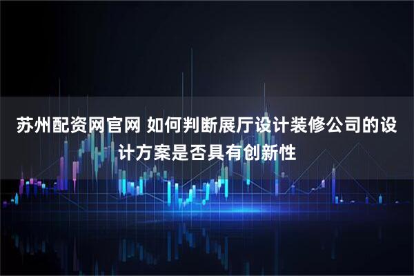 苏州配资网官网 如何判断展厅设计装修公司的设计方案是否具有创新性