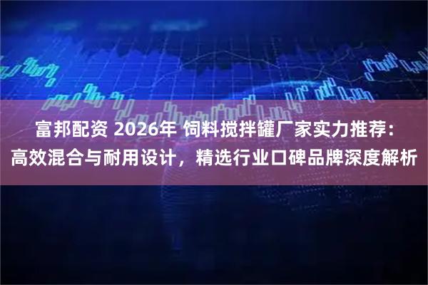 富邦配资 2026年 饲料搅拌罐厂家实力推荐：高效混合与耐用设计，精选行业口碑品牌深度解析
