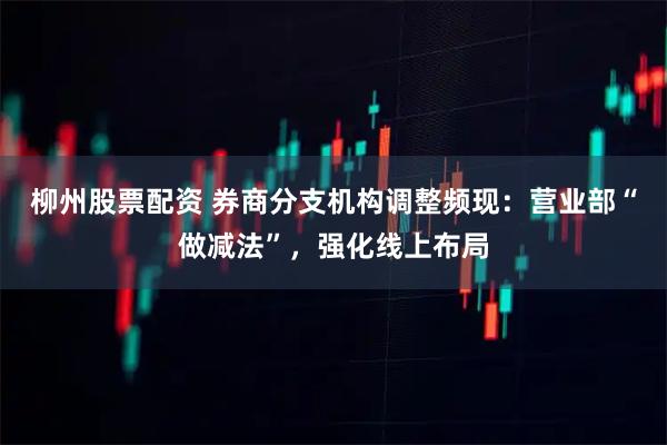 柳州股票配资 券商分支机构调整频现：营业部“做减法”，强化线上布局