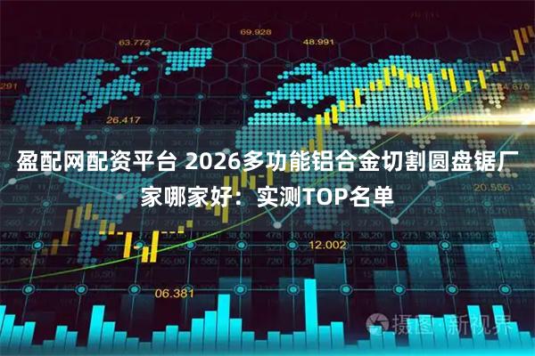 盈配网配资平台 2026多功能铝合金切割圆盘锯厂家哪家好：实测TOP名单