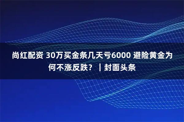 尚红配资 30万买金条几天亏6000 避险黄金为何不涨反跌？｜封面头条