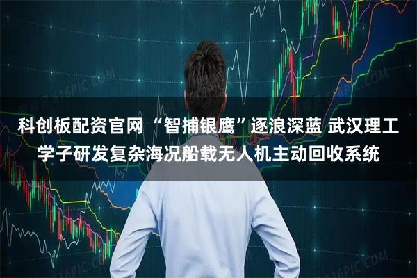 科创板配资官网 “智捕银鹰”逐浪深蓝 武汉理工学子研发复杂海况船载无人机主动回收系统