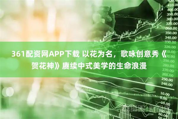 361配资网APP下载 以花为名，歌咏创意秀《贺花神》赓续中式美学的生命浪漫
