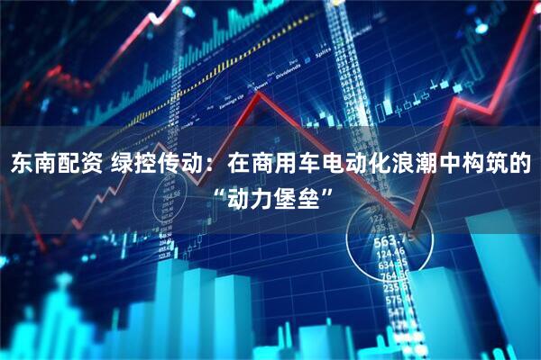东南配资 绿控传动：在商用车电动化浪潮中构筑的“动力堡垒”