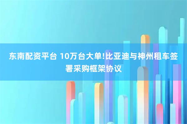 东南配资平台 10万台大单!比亚迪与神州租车签署采购框架协议